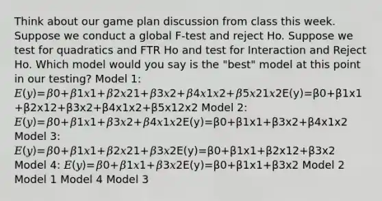 Think about our game plan discussion from class this week. Suppose we conduct a global F-test and reject Ho. Suppose we test for quadratics and FTR Ho and test for Interaction and Reject Ho. Which model would you say is the "best" model at this point in our testing? Model 1: 𝐸(𝑦)=𝛽0+𝛽1𝑥1+𝛽2𝑥21+𝛽3𝑥2+𝛽4𝑥1𝑥2+𝛽5𝑥21𝑥2E(y)=β0+β1x1+β2x12+β3x2+β4x1x2+β5x12x2 Model 2: 𝐸(𝑦)=𝛽0+𝛽1𝑥1+𝛽3𝑥2+𝛽4𝑥1𝑥2E(y)=β0+β1x1+β3x2+β4x1x2 Model 3: 𝐸(𝑦)=𝛽0+𝛽1𝑥1+𝛽2𝑥21+𝛽3𝑥2E(y)=β0+β1x1+β2x12+β3x2 Model 4: 𝐸(𝑦)=𝛽0+𝛽1𝑥1+𝛽3𝑥2E(y)=β0+β1x1+β3x2 Model 2 Model 1 Model 4 Model 3