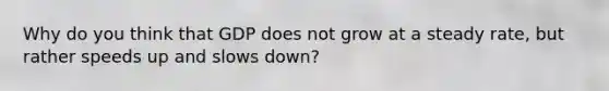 Why do you think that GDP does not grow at a steady rate, but rather speeds up and slows down?