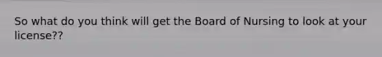 So what do you think will get the Board of Nursing to look at your license??