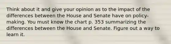 Think about it and give your opinion as to the impact of the differences between the House and Senate have on policy-making. You must know the chart p. 353 summarizing the differences between the House and Senate. Figure out a way to learn it.