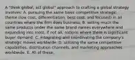 A "think global, act global" approach to crafting a global strategy involves: A. pursuing the same basic competitive strategic theme (low cost, differentiation, best cost, and focused) in all countries where the firm does business. B. selling much the same products under the same brand names everywhere and expanding into most, if not all, nations where there is significant buyer demand. C. integrating and coordinating the company's strategic moves worldwide. D. utilizing the same competitive capabilities, distribution channels, and marketing approaches worldwide. E. All of these.