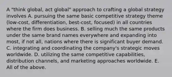 A "think global, act global" approach to crafting a global strategy involves A. pursuing the same basic competitive strategy theme (low-cost, differentiation, best-cost, focused) in all countries where the firm does business. B. selling much the same products under the same brand names everywhere and expanding into most, if not all, nations where there is significant buyer demand. C. integrating and coordinating the company's strategic moves worldwide. D. utilizing the same competitive capabilities, distribution channels, and marketing approaches worldwide. E. All of the above.