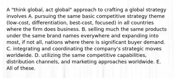 A "think global, act global" approach to crafting a global strategy involves A. pursuing the same basic competitive strategy theme (low-cost, differentiation, best-cost, focused) in all countries where the firm does business. B. selling much the same products under the same brand names everywhere and expanding into most, if not all, nations where there is significant buyer demand. C. integrating and coordinating the company's strategic moves worldwide. D. utilizing the same competitive capabilities, distribution channels, and marketing approaches worldwide. E. All of these.