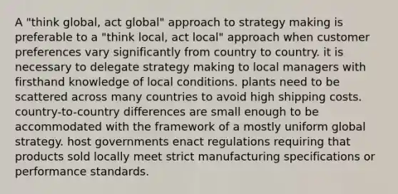 A "think global, act global" approach to strategy making is preferable to a "think local, act local" approach when customer preferences vary significantly from country to country. it is necessary to delegate strategy making to local managers with firsthand knowledge of local conditions. plants need to be scattered across many countries to avoid high shipping costs. country-to-country differences are small enough to be accommodated with the framework of a mostly uniform global strategy. host governments enact regulations requiring that products sold locally meet strict manufacturing specifications or performance standards.