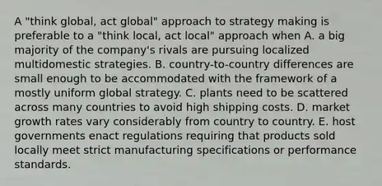 A "think global, act global" approach to strategy making is preferable to a "think local, act local" approach when A. a big majority of the company's rivals are pursuing localized multidomestic strategies. B. country-to-country differences are small enough to be accommodated with the framework of a mostly uniform global strategy. C. plants need to be scattered across many countries to avoid high shipping costs. D. market growth rates vary considerably from country to country. E. host governments enact regulations requiring that products sold locally meet strict manufacturing specifications or performance standards.