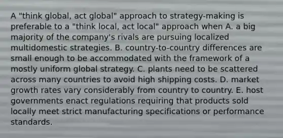 A "think global, act global" approach to strategy-making is preferable to a "think local, act local" approach when A. a big majority of the company's rivals are pursuing localized multidomestic strategies. B. country-to-country differences are small enough to be accommodated with the framework of a mostly uniform global strategy. C. plants need to be scattered across many countries to avoid high shipping costs. D. market growth rates vary considerably from country to country. E. host governments enact regulations requiring that products sold locally meet strict manufacturing specifications or performance standards.