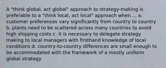 A "think global, act global" approach to strategy-making is preferable to a "think local, act local" approach when.... a. customer preferences vary significantly from country to country b. plants need to be scattered across many countries to avoid high shipping costs c. it is necessary to delegate strategy making to local managers with firsthand knowledge of local conditions d. country-to-country differences are small enough to be accommodated with the framework of a mostly uniform global strategy