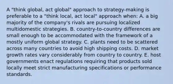 A "think global, act global" approach to strategy-making is preferable to a "think local, act local" approach when: A. a big majority of the company's rivals are pursuing localized multidomestic strategies. B. country-to-country differences are small enough to be accommodated with the framework of a mostly uniform global strategy. C. plants need to be scattered across many countries to avoid high shipping costs. D. market growth rates vary considerably from country to country. E. host governments enact regulations requiring that products sold locally meet strict manufacturing specifications or performance standards.