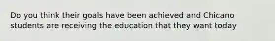 Do you think their goals have been achieved and Chicano students are receiving the education that they want today