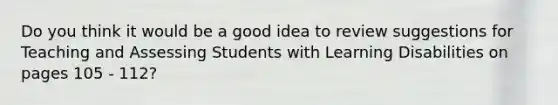 Do you think it would be a good idea to review suggestions for Teaching and Assessing Students with Learning Disabilities on pages 105 - 112?