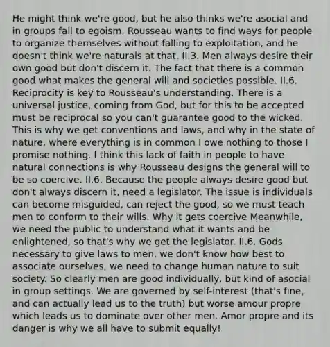 He might think we're good, but he also thinks we're asocial and in groups fall to egoism. Rousseau wants to find ways for people to organize themselves without falling to exploitation, and he doesn't think we're naturals at that. II.3. Men always desire their own good but don't discern it. The fact that there is a common good what makes the general will and societies possible. II.6. Reciprocity is key to Rousseau's understanding. There is a universal justice, coming from God, but for this to be accepted must be reciprocal so you can't guarantee good to the wicked. This is why we get conventions and laws, and why in the state of nature, where everything is in common I owe nothing to those I promise nothing. I think this lack of faith in people to have natural connections is why Rousseau designs the general will to be so coercive. II.6. Because the people always desire good but don't always discern it, need a legislator. The issue is individuals can become misguided, can reject the good, so we must teach men to conform to their wills. Why it gets coercive Meanwhile, we need the public to understand what it wants and be enlightened, so that's why we get the legislator. II.6. Gods necessary to give laws to men, we don't know how best to associate ourselves, we need to change human nature to suit society. So clearly men are good individually, but kind of asocial in group settings. We are governed by self-interest (that's fine, and can actually lead us to the truth) but worse amour propre which leads us to dominate over other men. Amor propre and its danger is why we all have to submit equally!