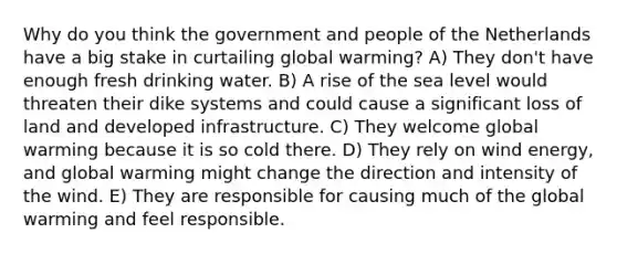 Why do you think the government and people of the Netherlands have a big stake in curtailing global warming? A) They don't have enough fresh drinking water. B) A rise of the sea level would threaten their dike systems and could cause a significant loss of land and developed infrastructure. C) They welcome global warming because it is so cold there. D) They rely on wind energy, and global warming might change the direction and intensity of the wind. E) They are responsible for causing much of the global warming and feel responsible.