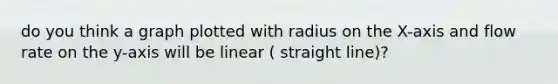 do you think a graph plotted with radius on the X-axis and flow rate on the y-axis will be linear ( straight line)?