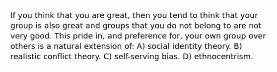 If you think that you are great, then you tend to think that your group is also great and groups that you do not belong to are not very good. This pride in, and preference for, your own group over others is a natural extension of: A) social identity theory. B) realistic conflict theory. C) self-serving bias. D) ethnocentrism.