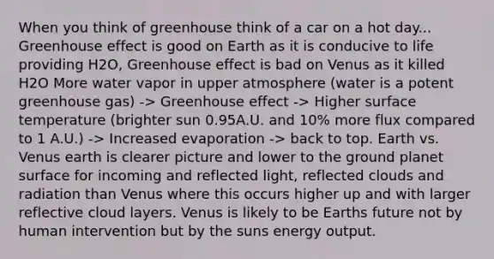 When you think of greenhouse think of a car on a hot day... Greenhouse effect is good on Earth as it is conducive to life providing H2O, Greenhouse effect is bad on Venus as it killed H2O More water vapor in upper atmosphere (water is a potent greenhouse gas) -> Greenhouse effect -> Higher surface temperature (brighter sun 0.95A.U. and 10% more flux compared to 1 A.U.) -> Increased evaporation -> back to top. Earth vs. Venus earth is clearer picture and lower to the ground planet surface for incoming and reflected light, reflected clouds and radiation than Venus where this occurs higher up and with larger reflective cloud layers. Venus is likely to be Earths future not by human intervention but by the suns energy output.