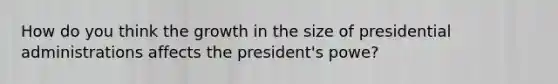 How do you think the growth in the size of presidential administrations affects the president's powe?