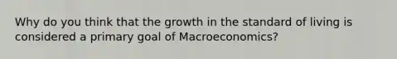 Why do you think that the growth in the standard of living is considered a primary goal of Macroeconomics?