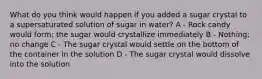 What do you think would happen if you added a sugar crystal to a supersaturated solution of sugar in water? A - Rock candy would form; the sugar would crystallize immediately B - Nothing; no change C - The sugar crystal would settle on the bottom of the container in the solution D - The sugar crystal would dissolve into the solution