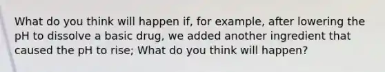 What do you think will happen if, for example, after lowering the pH to dissolve a basic drug, we added another ingredient that caused the pH to rise; What do you think will happen?