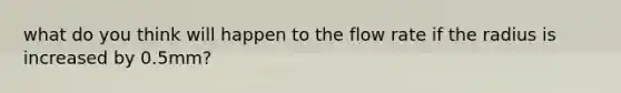 what do you think will happen to the flow rate if the radius is increased by 0.5mm?