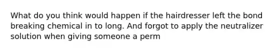 What do you think would happen if the hairdresser left the bond breaking chemical in to long. And forgot to apply the neutralizer solution when giving someone a perm