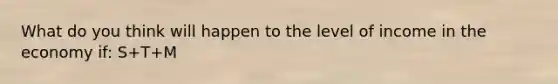 What do you think will happen to the level of income in the economy if: S+T+M<I+G+X