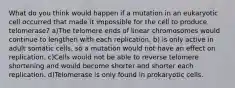 What do you think would happen if a mutation in an eukaryotic cell occurred that made it impossible for the cell to produce telomerase? a)The telomere ends of linear chromosomes would continue to lengthen with each replication. b) is only active in adult somatic cells, so a mutation would not have an effect on replication. c)Cells would not be able to reverse telomere shortening and would become shorter and shorter each replication. d)Telomerase is only found in prokaryotic cells.