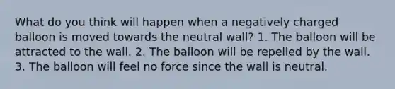 What do you think will happen when a negatively charged balloon is moved towards the neutral wall? 1. The balloon will be attracted to the wall. 2. The balloon will be repelled by the wall. 3. The balloon will feel no force since the wall is neutral.