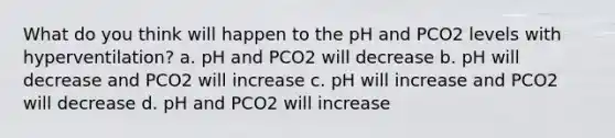 What do you think will happen to the pH and PCO2 levels with hyperventilation? a. pH and PCO2 will decrease b. pH will decrease and PCO2 will increase c. pH will increase and PCO2 will decrease d. pH and PCO2 will increase