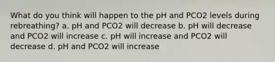 What do you think will happen to the pH and PCO2 levels during rebreathing? a. pH and PCO2 will decrease b. pH will decrease and PCO2 will increase c. pH will increase and PCO2 will decrease d. pH and PCO2 will increase