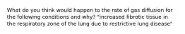 What do you think would happen to the rate of gas diffusion for the following conditions and why? "increased fibrotic tissue in the respiratory zone of the lung due to restrictive lung disease"