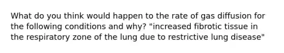 What do you think would happen to the rate of gas diffusion for the following conditions and why? "increased fibrotic tissue in the respiratory zone of the lung due to restrictive lung disease"