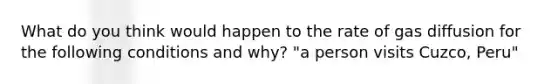What do you think would happen to the rate of gas diffusion for the following conditions and why? "a person visits Cuzco, Peru"
