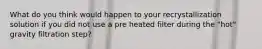 What do you think would happen to your recrystallization solution if you did not use a pre heated filter during the "hot" gravity filtration step?