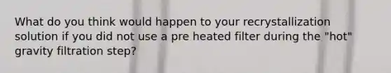 What do you think would happen to your recrystallization solution if you did not use a pre heated filter during the "hot" gravity filtration step?