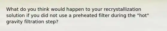 What do you think would happen to your recrystallization solution if you did not use a preheated filter during the "hot" gravity filtration step?