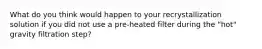 What do you think would happen to your recrystallization solution if you did not use a pre-heated filter during the "hot" gravity filtration step?