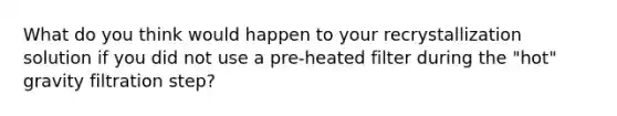 What do you think would happen to your recrystallization solution if you did not use a pre-heated filter during the "hot" gravity filtration step?