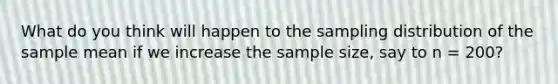 What do you think will happen to the sampling distribution of the sample mean if we increase the sample size, say to n = 200?