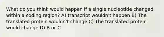 What do you think would happen if a single nucleotide changed within a coding region? A) transcript wouldn't happen B) The translated protein wouldn't change C) The translated protein would change D) B or C