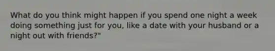 What do you think might happen if you spend one night a week doing something just for you, like a date with your husband or a night out with friends?"