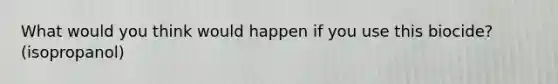 What would you think would happen if you use this biocide? (isopropanol)