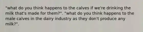 "what do you think happens to the calves if we're drinking the milk that's made for them?". "what do you think happens to the male calves in the dairy industry as they don't produce any milk?".