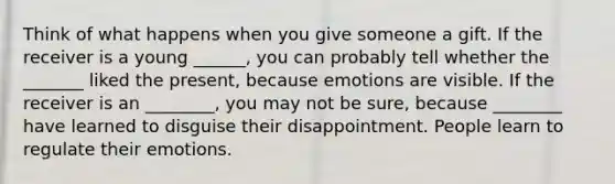 Think of what happens when you give someone a gift. If the receiver is a young ______, you can probably tell whether the _______ liked the present, because emotions are visible. If the receiver is an ________, you may not be sure, because ________ have learned to disguise their disappointment. People learn to regulate their emotions.