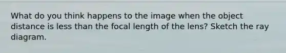 What do you think happens to the image when the object distance is less than the focal length of the lens? Sketch the ray diagram.