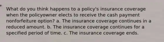 What do you think happens to a policy's insurance coverage when the policyowner elects to receive the cash payment nonforfeiture option? a. The insurance coverage continues in a reduced amount. b. The insurance coverage continues for a specified period of time. c. The insurance coverage ends.