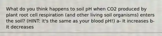 What do you think happens to soil pH when CO2 produced by plant root cell respiration (and other living soil organisms) enters the soil? (HINT: it's the same as your blood pH!) a- It increases b- It decreases