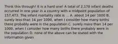 Think this through! It is a hard one! A total of 2,170 infant deaths occurred in one year in a country with a midpoint population of 157,473. The infant mortality rate is ... A. about 14 per 1000 B. surely less than 14 per 1000, when I consider how many births there probably were in the population C. surely more than 14 per 1000, when I consider how many births there probably were in the population D. none of the above can be stated with the information given