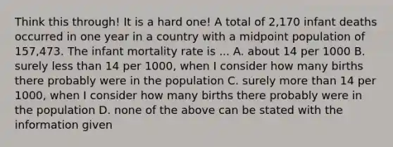 Think this through! It is a hard one! A total of 2,170 infant deaths occurred in one year in a country with a midpoint population of 157,473. The infant mortality rate is ... A. about 14 per 1000 B. surely less than 14 per 1000, when I consider how many births there probably were in the population C. surely more than 14 per 1000, when I consider how many births there probably were in the population D. none of the above can be stated with the information given