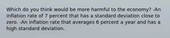 Which do you think would be more harmful to the economy? -An inflation rate of 7 percent that has a standard deviation close to zero. -An inflation rate that averages 6 percent a year and has a high standard deviation.